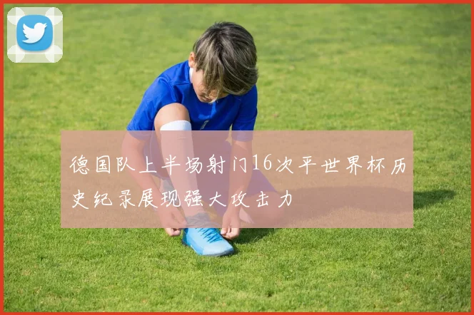 德国队上半场射门16次平世界杯历史纪录展现强大攻击力
