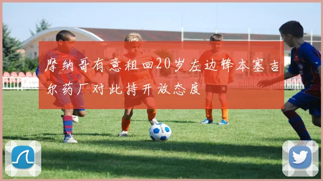 摩纳哥有意租回20岁左边锋本塞吉尔药厂对此持开放态度