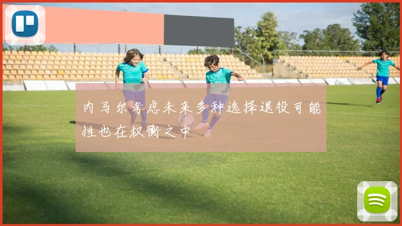 内马尔考虑未来多种选择退役可能性也在权衡之中