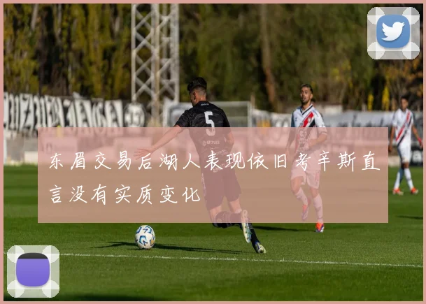 东眉交易后湖人表现依旧考辛斯直言没有实质变化