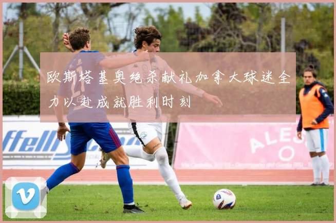 欧斯塔基奥绝杀献礼加拿大球迷全力以赴成就胜利时刻