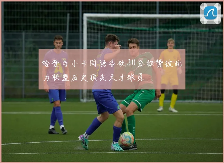 哈登与小卡同场各砍30分称赞彼此为联盟历史顶尖天才球员