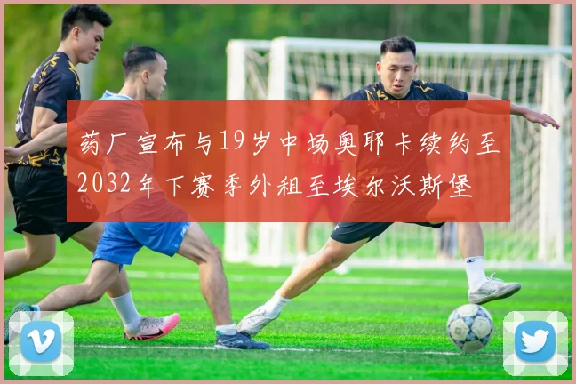 药厂宣布与19岁中场奥耶卡续约至2032年下赛季外租至埃尔沃斯堡