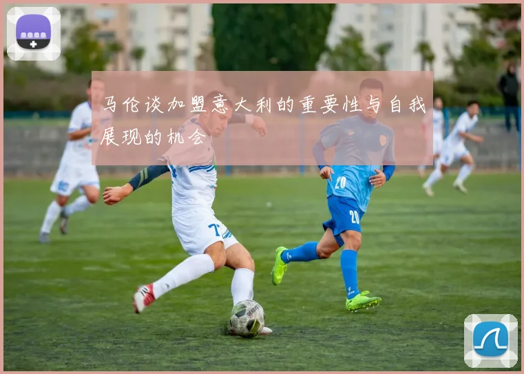 马伦谈加盟意大利的重要性与自我展现的机会