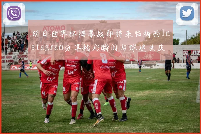 明日世界杯揭幕战即将来临梅西Instagram分享精彩瞬间与球迷共庆