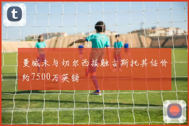 曼城未与切尔西接触古斯托其估价约7500万英镑