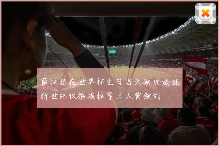 萨拉赫在世界杯生日当天助攻成就新世纪仅维埃拉等三人曾做到