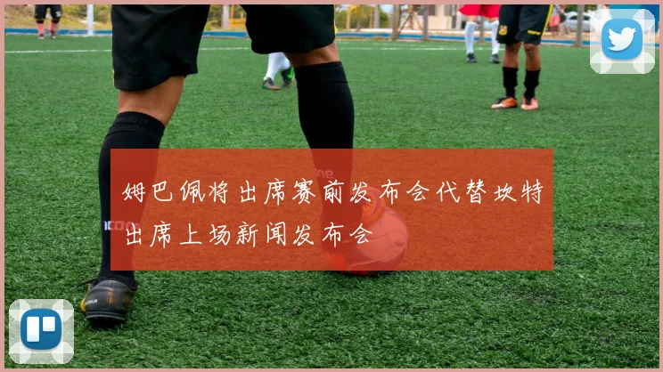 姆巴佩将出席赛前发布会代替坎特出席上场新闻发布会