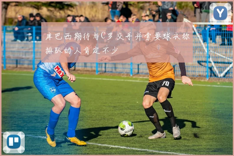 库巴西期待与C罗交手并索要球衣称排队的人肯定不少