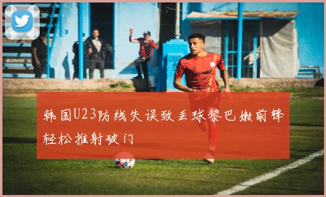 韩国U23防线失误致丢球黎巴嫩前锋轻松推射破门