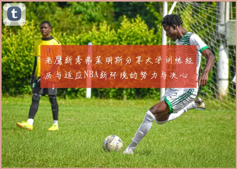 老鹰新秀弗莱明斯分享大学训练经历与适应NBA新环境的努力与决心