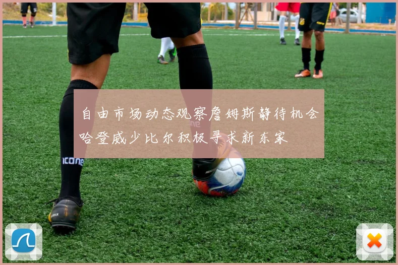 自由市场动态观察詹姆斯静待机会哈登威少比尔积极寻求新东家