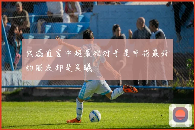 武磊直言中超最难对手是申花最好的朋友却是吴曦