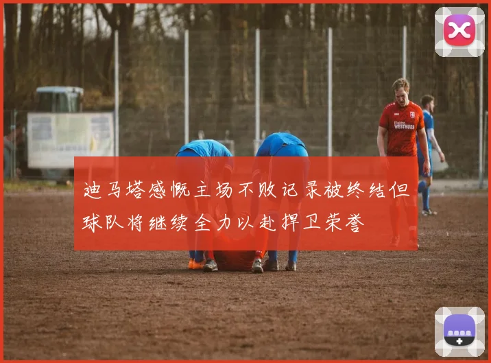 迪马塔感慨主场不败记录被终结但球队将继续全力以赴捍卫荣誉