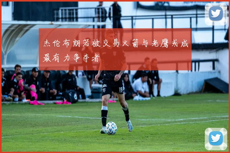 杰伦布朗若被交易火箭与老鹰或成最有力争夺者